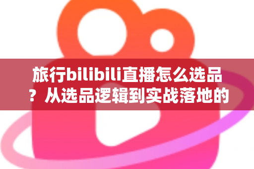 旅行bilibili直播怎么选品?从选品逻辑到实战落地的完整运营指南 旅行bilibili直播怎么选品?从选品逻辑到实战落地的完整运营指南