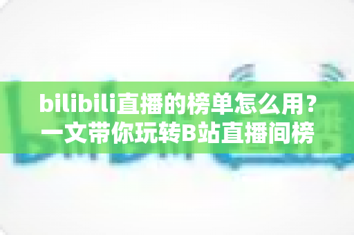 bilibili直播的榜单怎么用？一文带你玩转B站直播间榜单功能与上榜攻略