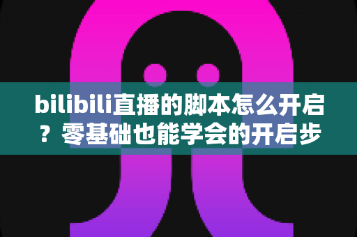 bilibili直播的脚本怎么开启?零基础也能学会的开启步骤、常用方法与安全避坑全指南 bilibili直播的脚本怎么开启?零基础也能学会的开启步骤、常用方法与安全避坑全指南