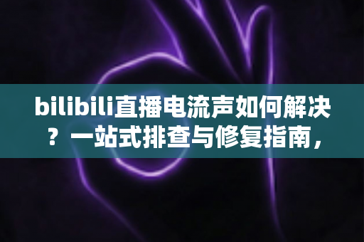 bilibili直播电流声如何解决？一站式排查与修复指南，让直播间音质瞬间提升