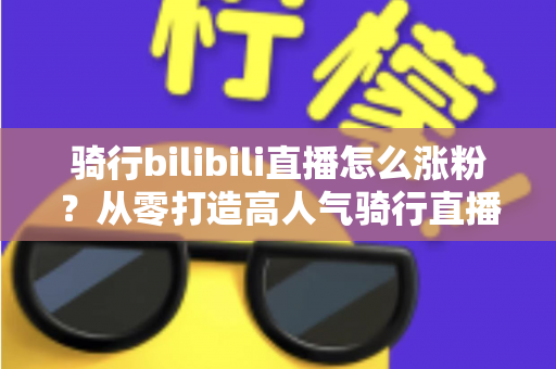 骑行bilibili直播怎么涨粉?从零打造高人气骑行直播间的实战指南 骑行bilibili直播怎么涨粉?从零打造高人气骑行直播间的实战指南