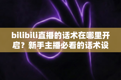 bilibili直播的话术在哪里开启？新手主播必看的话术设置全流程与实战指南