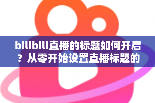 bilibili直播的标题如何开启?从零开始设置直播标题的完整实用指南 bilibili直播的标题如何开启?从零开始设置直播标题的完整实用指南