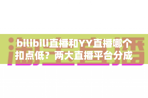 bilibili直播和YY直播哪个扣点低？两大直播平台分成比例全面对比，主播选平台涨收入必看指南