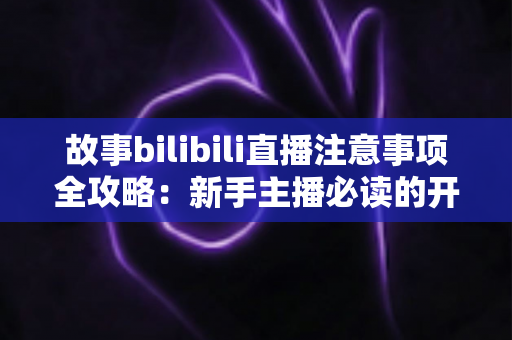 故事bilibili直播注意事项全攻略：新手主播必读的开播避坑指南与实战手册