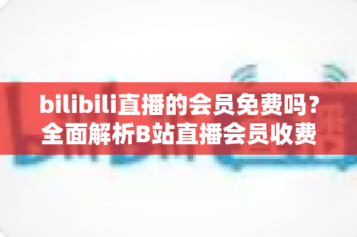 bilibili直播的会员免费吗?全面解析B站直播会员收费规则与免费观看权益指南 bilibili直播的会员免费吗?全面解析B站直播会员收费规则与免费观看权益指南