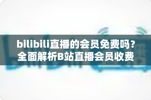 bilibili直播的会员免费吗?全面解析B站直播会员收费规则与免费观看权益指南 bilibili直播的会员免费吗?全面解析B站直播会员收费规则与免费观看权益指南