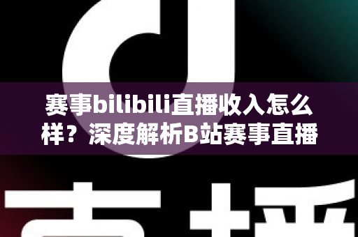 赛事bilibili直播收入怎么样?深度解析B站赛事直播的真实收益与赚钱潜力 赛事bilibili直播收入怎么样?深度解析B站赛事直播的真实收益与赚钱潜力