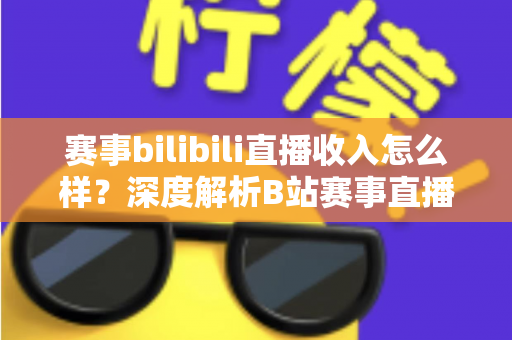 赛事bilibili直播收入怎么样?深度解析B站赛事直播的真实收益与赚钱潜力 赛事bilibili直播收入怎么样?深度解析B站赛事直播的真实收益与赚钱潜力