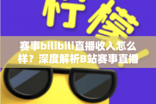 赛事bilibili直播收入怎么样？深度解析B站赛事直播的真实收益与赚钱潜力