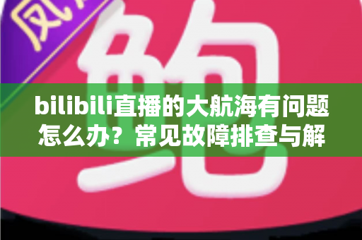 bilibili直播的大航海有问题怎么办?常见故障排查与解决方法全攻略 bilibili直播的大航海有问题怎么办?常见故障排查与解决方法全攻略