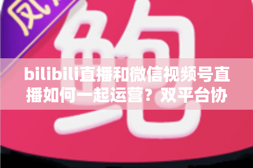 bilibili直播和微信视频号直播如何一起运营?双平台协同增长实战指南 bilibili直播和微信视频号直播如何一起运营?双平台协同增长实战指南