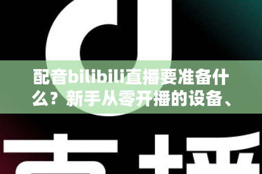 配音bilibili直播要准备什么？新手从零开播的设备、软件与内容全攻略