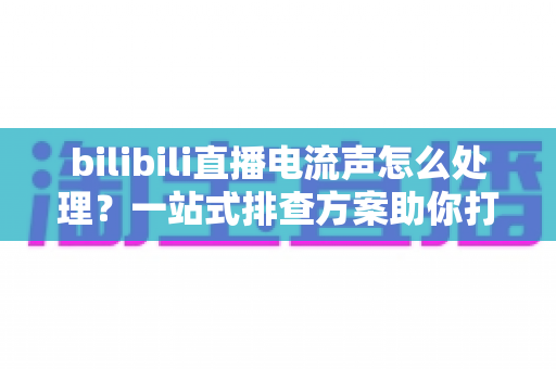 bilibili直播电流声怎么处理?一站式排查方案助你打造高清音质直播间 bilibili直播电流声怎么处理?一站式排查方案助你打造高清音质直播间