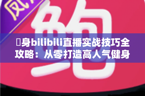 偩身bilibili直播实战技巧全攻略：从零打造高人气健身直播间的完整指南