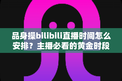品身操bilibili直播时间怎么安排?主播必看的黄金时段规划与涨粉运营全攻略 品身操bilibili直播时间怎么安排?主播必看的黄金时段规划与涨粉运营全攻略