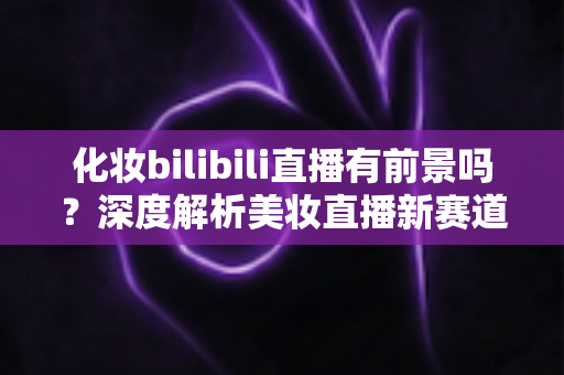 化妆bilibili直播有前景吗?深度解析美妆直播新赛道的机遇与挑战 化妆bilibili直播有前景吗?深度解析美妆直播新赛道的机遇与挑战