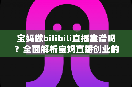 宝妈做bilibili直播靠谱吗？全面解析宝妈直播创业的真实收益、门槛与避坑指南