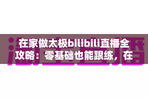 在家做太极bilibili直播全攻略：零基础也能跟练，在家练出健康好体态