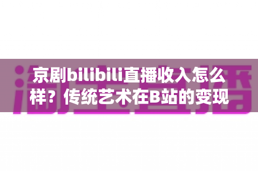 京剧bilibili直播收入怎么样？传统艺术在B站的变现现状与前景全解析