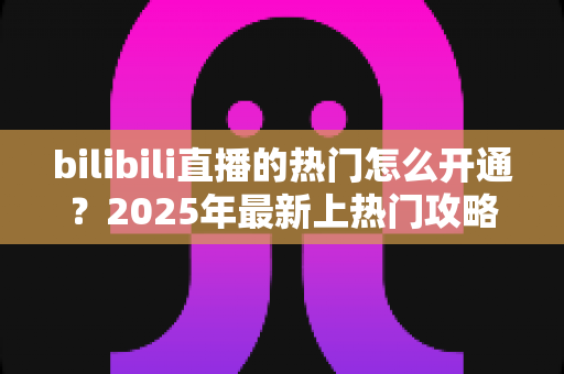 bilibili直播的热门怎么开通？2025年最新上热门攻略与涨粉秘籍全解析