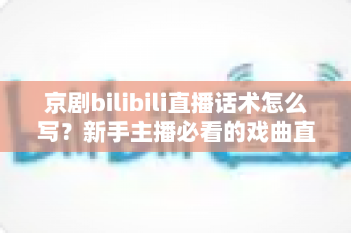京剧bilibili直播话术怎么写?新手主播必看的戏曲直播间话术全攻略 京剧bilibili直播话术怎么写?新手主播必看的戏曲直播间话术全攻略