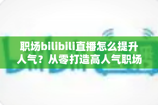 职场bilibili直播怎么提升人气？从零打造高人气职场直播间的全流程实战指南