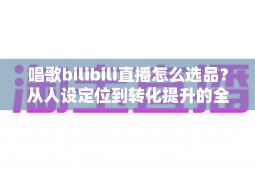 唱歌bilibili直播怎么选品？从人设定位到转化提升的全流程实战指南