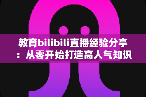 教育bilibili直播经验分享：从零开始打造高人气知识直播间的实战指南