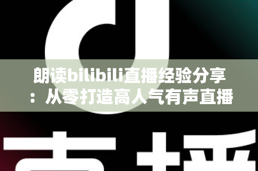 朗读bilibili直播经验分享：从零打造高人气有声直播间的完整实战指南