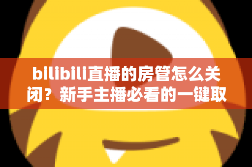 bilibili直播的房管怎么关闭？新手主播必看的一键取消房管全流程指南