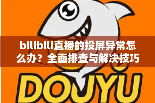 bilibili直播的投屏异常怎么办？全面排查与解决技巧大公开，助你畅享大屏观影体验