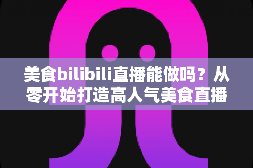 美食bilibili直播能做吗？从零开始打造高人气美食直播间的完整攻略