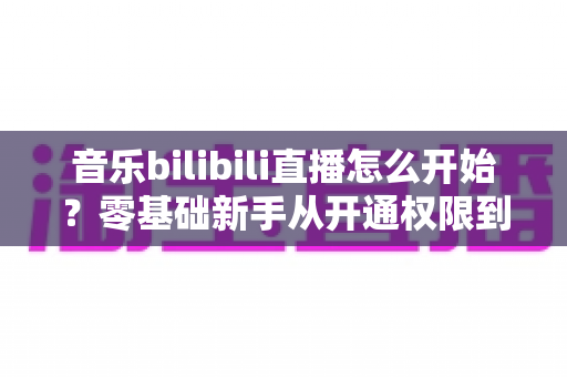 音乐bilibili直播怎么开始?零基础新手从开通权限到人气爆棚的完整实战指南 音乐bilibili直播怎么开始?零基础新手从开通权限到人气爆棚的完整实战指南