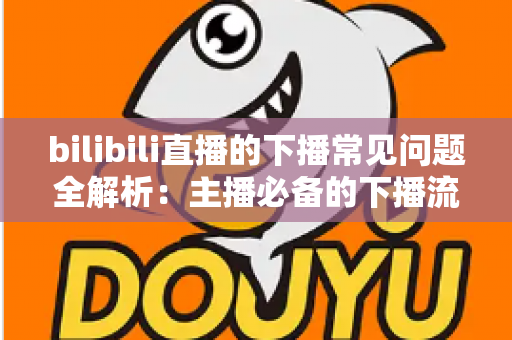 bilibili直播的下播常见问题全解析：主播必备的下播流程指南与疑难解答