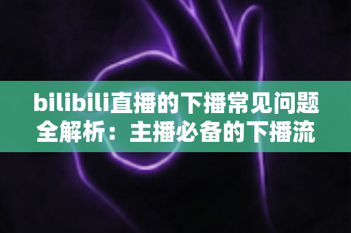 bilibili直播的下播常见问题全解析：主播必备的下播流程指南与疑难解答
