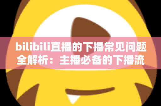 bilibili直播的下播常见问题全解析：主播必备的下播流程指南与疑难解答