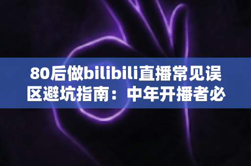 80后做bilibili直播常见误区避坑指南：中年开播者必须知道的实战经验与破局思路