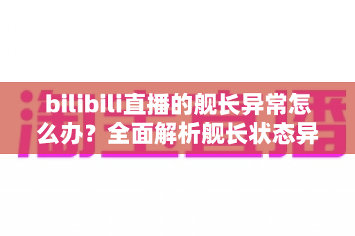 bilibili直播的舰长异常怎么办？全面解析舰长状态异常的排查方法与解决指南