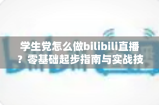 学生党怎么做bilibili直播?零基础起步指南与实战技巧全解析 学生党怎么做bilibili直播?零基础起步指南与实战技巧全解析