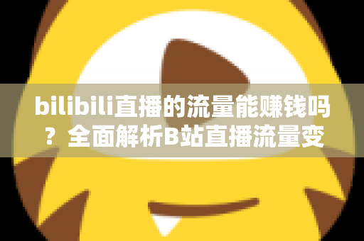 bilibili直播的流量能赚钱吗？全面解析B站直播流量变现的真实收益与实操指南