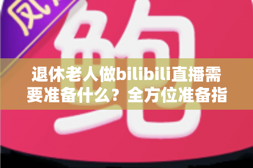退休老人做bilibili直播需要准备什么？全方位准备指南助银发族开启精彩主播人生