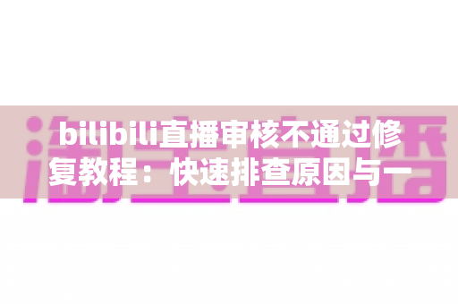 bilibili直播审核不通过修复教程：快速排查原因与一站式解决方案全攻略
