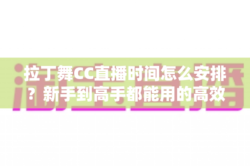 拉丁舞CC直播时间怎么安排?新手到高手都能用的高效直播时间规划全攻略 拉丁舞CC直播时间怎么安排?新手到高手都能用的高效直播时间规划全攻略