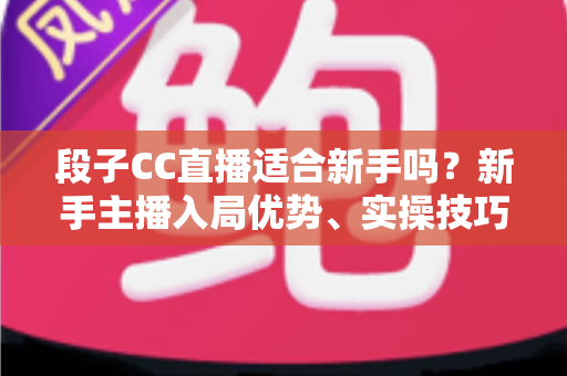 段子CC直播适合新手吗?新手主播入局优势、实操技巧与避坑指南一网打尽 段子CC直播适合新手吗?新手主播入局优势、实操技巧与避坑指南一网打尽
