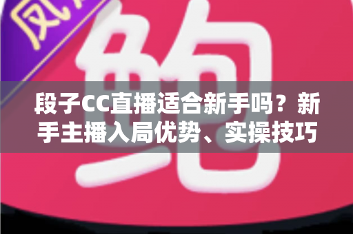 段子CC直播适合新手吗？新手主播入局优势、实操技巧与避坑指南一网打尽