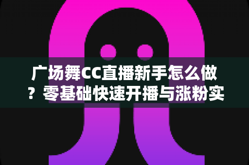 广场舞CC直播新手怎么做？零基础快速开播与涨粉实战指南