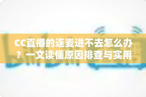 CC直播的连麦进不去怎么办？一文读懂原因排查与实用修复技巧，快速恢复连麦体验