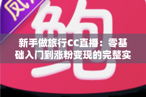 新手做旅行CC直播:零基础入门到涨粉变现的完整实操指南 新手做旅行CC直播:零基础入门到涨粉变现的完整实操指南