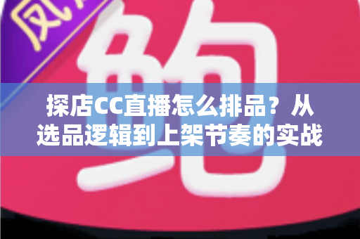 探店CC直播怎么排品？从选品逻辑到上架节奏的实战全攻略